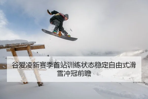 谷爱凌新赛季首站训练状态稳定自由式滑雪冲冠前瞻