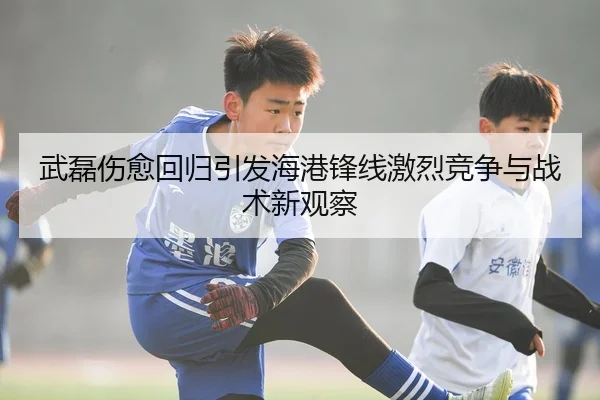 武磊伤愈回归引发海港锋线激烈竞争与战术新观察